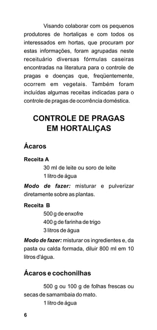 Visando colaborar com os pequenos
produtores de hortaliças e com todos os
interessados em hortas, que procuram por
estas informações, foram agrupadas neste
receituário diversas fórmulas caseiras
encontradas na literatura para o controle de
pragas e doenças que, freqüentemente,
ocorrem em vegetais. Também foram
incluídas algumas receitas indicadas para o
controle de pragas de ocorrência doméstica.


    CONTROLE DE PRAGAS
      EM HORTALIÇAS

Ácaros
Receita A
       30 ml de leite ou soro de leite
       1 litro de água
Modo de fazer: misturar e pulverizar
diretamente sobre as plantas.
Receita B
       500 g de enxofre
       400 g de farinha de trigo
       3 litros de água
Modo de fazer: misturar os ingredientes e, da
pasta ou calda formada, diluir 800 ml em 10
litros d'água.

Ácaros e cochonilhas
       500 g ou 100 g de folhas frescas ou
secas de samambaia do mato.
       1 litro de água

6
 
