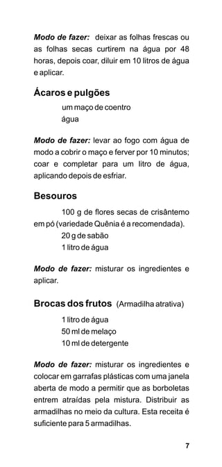 Modo de fazer: deixar as folhas frescas ou
as folhas secas curtirem na água por 48
horas, depois coar, diluir em 10 litros de água
e aplicar.

Ácaros e pulgões
         um maço de coentro
         água

Modo de fazer: levar ao fogo com água de
modo a cobrir o maço e ferver por 10 minutos;
coar e completar para um litro de água,
aplicando depois de esfriar.

Besouros
        100 g de flores secas de crisântemo
em pó (variedade Quênia é a recomendada).
        20 g de sabão
        1 litro de água

Modo de fazer: misturar os ingredientes e
aplicar.

Brocas dos frutos (Armadilha atrativa)
         1 litro de água
         50 ml de melaço
         10 ml de detergente

Modo de fazer: misturar os ingredientes e
colocar em garrafas plásticas com uma janela
aberta de modo a permitir que as borboletas
entrem atraídas pela mistura. Distribuir as
armadilhas no meio da cultura. Esta receita é
suficiente para 5 armadilhas.

                                             7
 