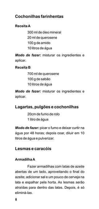 Cochonilhas farinhentas

Receita A
           300 ml de óleo mineral
           20 ml de querosene
           100 g de amido
           10 litros de água
Modo de fazer: misturar os ingredientes e
aplicar.
Receita B
           700 ml de querosene
           100 g de sabão
           10 litros de água
Modo de fazer: misturar os ingredientes e
aplicar.


Lagartas, pulgões e cochonilhas
           20cm de fumo de rolo
           1 litro de água

Modo de fazer: picar o fumo e deixar curtir na
água por 48 horas; depois coar, diluir em 10
litros de água e pulverizar.

Lesmas e caracóis

Armadilha A
           Fazer armadilhas com latas de azeite
abertas de um lado, aproveitando o final do
azeite; adicionar sal e um pouco de cerveja na
lata e espalhar pela horta. As lesmas serão
atraídas para dentro das latas. Depois, é só
eliminá-las.
8
 