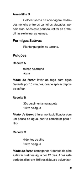 Armadilha B

         Colocar sacos de aninhagem molha-
dos no leite entre os canteiros atacados, por
dois dias. Após este período, retirar as arma-
dilhas e eliminar as lesmas.

Formigas Saúvas
         Plantar gergelim no terreno.


Pulgões

Receita A
         folhas de arruda
         água

Modo de fazer: levar ao fogo com água
fervente por 10 minutos, coar e aplicar depois
de esfriar.

Receita B

         30g de pimenta malagueta
         1 litro de água

Modo de fazer: triturar no liquidificador com
um pouco da água, coar e completar para 1
litro.


Receita C

         4 dentes de alho
         1 litro de água

Modo de fazer: esmagar os 4 dentes de alho
e deixar curtir na água por 12 dias. Após este
período, diluir em 10 litros d'água e pulverizar.

                                                9
 