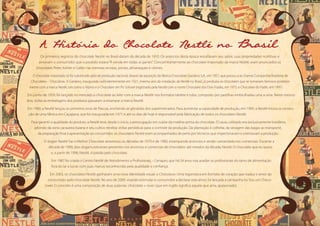 A Historia do Chocolate Nestle no Brasil
Os primeiros registros do chocolate Nestlé no Brasil datam da década de 1910. Os anúncios desta época ressaltavam seu sabor, suas propriedades nutritivas e
avisavam o consumidor que o produto estava“À venda em todas as partes”. Concomitantemente ao chocolate importado da marca Nestlé, eram anunciados os
chocolates Peter, Kohler e Cailler nas mesmas revistas, jornais, almanaques e vitrines.
O chocolate importado só foi substituído pelo de produção nacional, depois da aquisição da fábrica Chocolates Gardano S.A., em 1957, que passou a se chamar Companhia Brasileira de
Chocolates – Chocobras. A Gardano, inaugurada coincidentemente em 1921, mesmo ano da instalação da Nestlé no Brasil, já produzia os chocolates que se tornariam famosos posterior-
mente com a marca Nestlé, tais como o Alpino e o Chocolate em Pó Solúvel (registrado pela Nestlé com o nome Chocolate dos Dois Frades, em 1975, e Chocolate do Padre, em 1991).
Em junho de 1959, foi lançado no mercado o chocolate ao leite com a marca Nestlé nos formatos tablete e tubo, composto por pastilhas embrulhadas uma a uma. Neste mesmo
ano, todas as embalagens dos produtos passaram a estampar a marca Nestlé.
Em 1960, a Nestlé lançou os primeiros ovos de Páscoa, enchendo as gôndolas dos supermercados. Para aumentar a capacidade de produção, em 1969, a Nestlé iniciou a constru-
ção de uma fábrica em Caçapava, que foi inaugurada em 1971 e até os dias de hoje é responsável pela fabricação de todos os chocolates Nestlé.
Para garantir a qualidade do produto, a Nestlé teve, desde o início, a preocupação em cuidar da matéria-prima do chocolate. O cacau utilizado era exclusivamente brasileiro,
advindo da zona cacaueira baiana e seu cultivo recebia visitas periódicas para o controle da produção. Da plantação à colheita, da secagem das bagas ao transporte,
da preparação final à apresentação ao consumidor, os chocolates Nestlé eram acompanhados de perto por técnicos que inspecionavam e orientavam a produção.
O slogan Nestlé Faz o Melhor Chocolate atravessou as décadas de 1970 e de 1980, estampando anúncios e sendo cantarolada nos comerciais. Durante a
década de 1990, dois slogans estiveram presentes nos anúncios e comerciais de chocolates: até meados da década, Nestlé. O chocolate que eu quero
e, a partir de 1996, Nestlé. A paixão pelo chocolate.
Em 1987 foi criado o Centro Nestlé de Atendimento a Profissionais – Cenapro, que há 24 anos visa auxiliar os profissionais do ramo de alimentação
fora do lar a lucrar com suas marcas reconhecidas pela qualidade e confiança.
Em 2003, os chocolates Nestlé ganharam uma nova identidade visual: o Chocolove. Uma logomarca em formato de coração que traduz o amor do
consumidor pelo chocolate Nestlé. No ano de 2009, visando estimular o consumidor a declarar este amor, foi lançada a campanha Eu Sou um Choco-
lover. O conceito é uma composição de duas palavras: chocolate + lover (que em inglês significa aquele que ama, apaixonado).
 