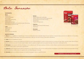 Modo de preparo
ingredientes
1 - Massa: Bata os ingredientes em batedeira por 4 minutos, inicialmente em baixa velocidade, depois em alta. Disponha a massa em dois aros de 20 cm de diâmetro e 6 cm de altura,
previamente untados e enfarinhados. Asse em forno preaquecido a 180ºC, por cerca de 20 minutos. Deixe esfriar e desenforme.
2 - Calda: Misture os ingredientes e reserve.
3 - Recheio: Misture o Creme de Leite Tradicional UHT NESTLÉ ao Leite Condensado MOÇA e cozinhe. Ao ferver, deixe por 10 minutos em fogo médio, mexendo sempre. Retire do fogo e
descanse o recheio por cerca de 5 minutos. À parte, hidrate e dissolva a gelatina na água e adicione ao preparo reservado. Misture bem e utilize depois de frio.
4 - Montagem: Corte o bolo em três discos. Umedeça-os com a calda (cerca de 150ml para cada disco). Distribua o recheio (400g em cada fatia), adicione metade dos morangos picados
na primeira camada e repita o mesmo para o segundo disco.
5 - Cobertura: Derreta 700g da Ganache NESTLÉ juntamente com a água em banho-maria ou micro-ondas para fazer uma glaçagem e reserve. Bata o restante da Ganache Meio Amargo
NESTLÉ em batedeira e cubra os bolos. Em seguida, cubra com 650g da glaçagem reservada.
6 - Decoração: Banhe as pontas dos morangos com restante da glaçagem e decore a superfície do bolo.
Massa
300g de	ovo
15g de emulsificante
80ml de água
5g de essência de baunilha
260g de	açúcar
260g de farinha de trigo
50g de NESTLÉ Chocolate em Pó Solúvel Dois Frades 50% de Cacau
20g de fermento químico em pó
Calda
100g de NESCAU
320ml água
50g açúcar
30g licor de cacau (opcional)
Recheio
400g de MOÇA Leite Condensado	
350g de	NESTLÉ Creme de Leite Tradicional UHT 	
45g de gelatina em pó sabor morango
50ml de	água	
720g de morango picado
Cobertura
900g de NESTLÉ Ganache Meio Amargo
60g de água
Decoração
360g de morango
Bolo Sensacao
Rendimento: 2 bolos com 16 porções cada
 