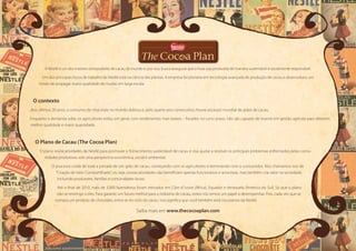 A Nestlé é um dos maiores compradores de cacau do mundo e, por isso, busca assegurar que a fruta seja produzida de maneira sustentável e socialmente responsável.
Um dos principais focos de trabalho da Nestlé está na ciência das plantas. A empresa foi pioneira em tecnologia avançada de produção de cacau e desenvolveu um
modo de propagar maior qualidade de mudas em larga escala.
O contexto
Nos últimos 20 anos, o consumo de chocolate no mundo dobrou e, pelo quarto ano consecutivo, houve escassez mundial de grãos de cacau.
Enquanto a demanda sobe, os agricultores estão, em geral, com rendimentos mais baixos – focados no curto prazo, não são capazes de investir em gestão agrícola para obterem
melhor qualidade e maior quantidade.
O Plano de Cacau (The Cocoa Plan)
O plano reúne atividades da Nestlé para promover o fornecimento sustentável de cacau e visa ajudar a resolver os principais problemas enfrentados pelas comu-
nidades produtoras sob uma perspectiva econômica, social e ambiental.
O processo cuida de toda a jornada de um grão de cacau, começando com os agricultores e terminando com o consumidor. Nós chamamos isso de
“Criação de Valor Compartilhado”, ou seja, nossas atividades não beneficiam apenas funcionários e acionistas, mas também cria valor na sociedade,
incluindo produtores, famílias e comunidades locais.
Até o final de 2010, mais de 3.000 fazendeiros foram treinados em Côte d´Ivoire (África), Equador e Venezuela (América do Sul). Só que o plano
não se restringe a eles. Para garantir um futuro melhor para a indústria de cacau, todos nós temos um papel a desempenhar. Pois, cada vez que se
compra um produto de chocolate, entra-se no ciclo do cacau. Isso significa que você também está nos planos da Nestlé.
Saiba mais em www.thecocoaplan.com
 