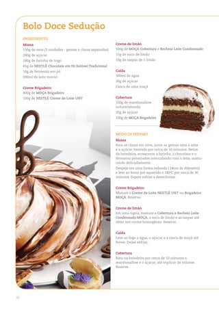 Bolo doce Sedução
     ingredienteS
     Massa                                                  Creme de limão
     150g de ovos (3 unidades - gemas e claras separadas)   500g de MoÇa Cobertura e recheio leite Condensado
     240g de açúcar                                         15g de suco de limão
     240g de farinha de trigo                               10g de raspas de 1 limão
     45g de neStlÉ Chocolate em Pó Solúvel tradicional
     10g de fermento em pó                                  Calda
     200ml de leite morno                                   300ml de água
                                                            30g de açúcar

     Creme Brigadeiro                                       Casca de uma maçã
     400g de MoÇa Brigadeiro
     100g de neStlÉ Creme de leite uht                      Cobertura
                                                            100g de marshmallow
                                                            industrializado
                                                            20g de açúcar
                                                            100g de MoÇa Brigadeiro



                                                            Modo de PreParo
                                                            Massa
                                                            Bata as claras em neve, junte as gemas uma à uma
                                                            e o açúcar, batendo por cerca de 10 minutos. Retire
                                                            da batedeira, acrescente a farinha, o chocolate e o
                                                            fermento peneirados intercalando com o leite, mistu-
                                                            rando delicadamente.
                                                            Despeje em uma forma redonda ( 24cm de diâmetro)
                                                            e leve ao forno pré-aquecido a 180ºC por cerca de 30
                                                            minutos. Espere esfriar e desenforme.


                                                            Creme Brigadeiro
                                                            Misture o Creme de leite neStlÉ uht no Brigadeiro
                                                            MoÇa. Reserve.


                                                            Creme de limão
                                                            Em uma tigela, misture a Cobertura e recheio leite
                                                            Condensado MoÇa, o suco de limão e as raspas até
                                                            obter um creme homogêneo. Reserve.


                                                            Calda
                                                            Leve ao fogo a água, o açúcar e a casca de maçã até
                                                            ferver. Deixe esfriar.


                                                            Cobertura
                                                            Bata na batedeira por cerca de 10 minutos o
                                                            marshmallow e o açúcar, até triplicar de volume.
                                                            Reserve.




10
 