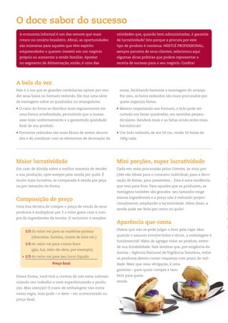 O doce sabor do sucesso
    A economia informal é um dos setores que mais            atividades que, quando bem administradas, é garantia
    cresce no cenário brasileiro. Afinal, as oportunidades   de lucratividade! Isto porque a procura por este
    são inúmeras para aqueles que têm espírito               tipo de produto é contínua. NESTLÉ ProfESSIoNAL,
    empreendedor e querem investir em um negócio             sempre parceira de seus clientes, selecionou aqui
    próprio ou aumentar a renda familiar. Apostar            algumas dicas práticas que podem representar a
    no segmento de Alimentação, então, é uma das             receita de sucesso para o seu negócio. Confira!




A bola da vez
Não é à toa que as grandes confeitarias optam por ven-        mesa, facilitando bastante a montagem do arranjo.
der seus bolos no formato redondo. Ele traz uma série         Por isso, os bolos redondos são mais procurados por
de vantagens sobre os quadrados ou retangulares.              quem organiza festas.
• o calor do forno se distribui mais regularmente em         • Mesmo respeitando seu formato, o bolo pode ser
    uma forma arredondada, permitindo que a massa             cortado em fatias quadradas, em sentidos perpen-
    asse mais uniformemente e a garantindo qualidade          diculares. renderá mais e as fatias ainda serão mais
    final de seu produto.                                     harmônicas!
• formatos redondos são mais fáceis de serem decora-         • Um bolo redondo, de aro 24 cm, rende 16 fatias de
    dos e de combinar com os elementos de decoração da        100g cada.




Maior lucratividade                                          Mini porções, super lucratividade
Em caso de dúvida sobre a melhor maneira de vender           Cada vez mais procuradas pelos clientes, as mini por-
a sua produção, opte sempre pela venda por quilo. É          ções são ideais para o consumo individual, para a deco-
muito mais lucrativa, se comparada à venda por peça          ração de festas, para presentear... Esta é uma tendência
ou por tamanho da forma.                                     que veio para ficar. Para aqueles que as produzem, as
                                                             vantagens também são grandes: seu tamanho exige
                                                             menos ingredientes e o preço não é reduzido propor-
Composição de preço
                                                             cionalmente, ampliando a lucratividade. Além disso, a
Uma boa técnica de compor o preço de venda de seus
                                                             venda pode ser feita por cento ou quilo!
produtos é multiplicar por 3 o valor gasto com a com-
pra de ingredientes da receita. o raciocínio é simples:
                                                             Aparência que conta
                                                             Dizem que não se pode julgar o livro pela capa. Mas
       1/3 do valor vai para as matérias-primas
                                                             quando o assunto envolve bolos e doces, a embalagem é
           (chocolate, farinha, creme de leite etc.)
                                                             fundamental! Além de agregar valor ao produto, esten-
       1/3 do valor vai para custos fixos
                                                             de sua durabilidade. Vale lembrar que, por exigência da
           (gás, luz, mão-de-obra, por exemplo)
                                                             Anvisa – Agência Nacional de Vigilância Sanitária, todos
     + 1/3 do valor vai para seu lucro líquido
                                                             os produtos devem conter etiquetas com prazo de vali-
                        Preço final                          dade. Mais que uma obrigação, é uma
                                                             garantia – para quem compra e tam-
Dessa forma, você terá a certeza de não estar subvalo-       bém para quem
rizando seu trabalho e nem superfaturando a produ-           vende.
ção. Mas atenção! o custo de embalagem não entra
nessa regra, mas pode – e deve – ser acrescentado no
preço final.


4
 