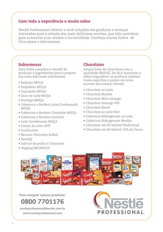 Com toda a experiência e muito sabor

    Nestlé Professional oferece a você soluções em produtos e serviços
    orientados para a criação das mais deliciosas receitas, que irão contribuir
    para aumentar suas vendas e lucratividade. Conheça nossas linhas de
    Chocolates e Sobremesas.




    Sobremesas                               Chocolates
    Uma linha completa e versátil de         Ampla linha de chocolates com a
    produtos e ingredientes para o preparo   qualidade NESTLÉ. De fácil manuseio e
    das mais deliciosas sobremesas.          sabor inigualável, os produtos revelam
                                             nossa expertise e paixão em levar
    •	Beijinho MoÇA                          sucesso aos nossos clientes.
    •	Brigadeiro MoÇA
                                             •	Chocolate ao Leite
    •	Cajuzinho MoÇA
                                             •	Chocolate Marfim
    •	Doce de Leite MoÇA
                                             •	Chocolate Meio Amargo
    •	Prestígio MoÇA
                                             •	Chocolate Amargo 70%
    •	Cobertura e recheio Leite Condensado
      MoÇA                                   •	Chocolate Blend
    •	Cobertura e recheio Chocolate MoÇA     •	Chocolate ao Leite Diet
    •	Cobertura e recheio Ganache            •	Cobertura Hidrogenada ao Leite
    •	Leite Condensado MoÇA                  •	Cobertura Hidrogenada Marfim
    •	Creme de Leite UHT                     •	Chocolate em Pó Solúvel Tradicional
    •	Confeicrem                             •	Chocolate em Pó Solúvel 32% de Cacau
    •	Mousse Chocolate Suflair
    •	Nestilly
    •	Soft Ice Baunilha e Chocolate
    •	Topping NEGrESCo




    Para comprar nossos produtos:

     0800 7701176
    nestleprofessional@nestle.com.br
      www.nestleprofessional.com


6
 