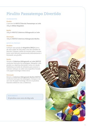 Pirulito Passatempo divertido
ingredienteS
Pirulito
2 pacotes de neStlÉ Biscoito Passatempo ao leite
300g de MoÇa Brigadeiro


Banho
500g de neStlÉ Cobertura hidrogenada ao leite


decoração
100g de neStlÉ Cobertura hidrogenada Marfim


Modo de PreParo
Pirulitos
Coloque uma porção de Brigadeiro MoÇa (cerca
de uma colher de chá) sobre uma das metades do
biscoito. Coloque o palito de sorvete sobre a massa.
Junte outro biscoito, pressionando delicadamente e
formando um pirulito.


Banho
Derreta a Cobertura hidrogenada ao leite neStlÉ
conforme instrução da embalagem. Mergulhe cada
pirulito na cobertura derretida e retire-os, dando
batidinhas na borda do refratário para escorrer o
excesso. Coloque-os sobre uma superfície forrada
com papel-manteiga e deixe secar.


decoração
Derreta a Cobertura hidrogenada Marfim neStlÉ
conforme instrução da embalagem. Coloque-a em
um cone de papel manteiga. Decore os pirulitos
fazendo arabescos com a Cobertura.




 rendiMento
 29 pirulitos com cerca de 60g cadav




                                                       5
 