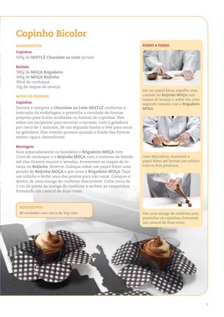 Copinho Bicolor
ingredienteS                                                     PaSSo a PaSSo
Copinhos
500g de neStlÉ Chocolate ao leite picado

recheio
300g de MoÇa Brigadeiro
300g de MoÇa Beijinho
30ml de conhaque
10g de raspas de laranja
                                                                 Em um papel-filme, espalhe uma
Modo de PreParo                                                  camada do Beijinho MoÇa com
                                                                 raspas de laranja e, sobre ela, uma
Copinhos                                                         segunda camada com o Brigadeiro
Derreta e tempere o Chocolate ao leite neStlÉ conforme a         MoÇa.
instrução da embalagem e preencha a cavidade de formas
próprias para trufas moldadas ou formas de copinhos. Vire
sobre um recipiente para escorrer o excesso. Leve à geladeira
por cerca de 5 minutos, dê um segundo banho e leve para secar
na geladeira. Eles estarão prontos quando o fundo das formas
estiver opaco. Desenforme.

Montagem
Bata separadamente na batedeira o Brigadeiro MoÇa com
15ml de conhaque e o Beijinho MoÇa com o restante da bebida      Com delicadeza, manuseie o
até eles ficarem macios e aerados. Acrescente as raspas de la-   papel-filme até formar um rolinho
ranja no Beijinho. Reserve. Coloque sobre um papel-filme uma     com os dois produtos.
porção do Beijinho MoÇa e por cima o Brigadeiro MoÇa. Faça
um rolinho e feche uma das pontas para não vazar. Coloque-o
dentro de uma manga de confeitar descartável. Corte cerca de
1 cm da ponta da manga de confeitar e recheie as casquinhas,
formando um caracol de duas cores.



 rendiMento
 40 unidades com cerca de 25g cada                               Use uma manga de confeitar para
                                                                 preencher os copinhos, formando
                                                                 um caracol de duas cores.




                                                                                                       9
 