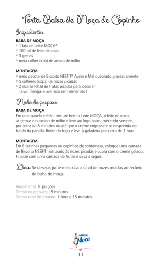 11
Torta Baba de Moça de Copinho
Ingredientes
BABA DE MOÇA
✿ 1 lata de Leite MOÇA®
✿ 100 ml de leite de coco
✿ 3 gemas
✿ meia colher (chá) de amido de milho
MONTAGEM
✿ meio pacote de Biscoito NESFIT®
Aveia e Mel quebrado grosseiramente
✿ 5 colheres (sopa) de nozes picadas
✿ 2 xícaras (chá) de frutas picadas para decorar
(kiwi, manga e uva roxa sem sementes )
Modo de preparo
BABA DE MOÇA
Em uma panela média, misture bem o Leite MOÇA, o leite de coco,
as gemas e o amido de milho e leve ao fogo baixo, mexendo sempre,
por cerca de 8 minutos ou até que o creme engrosse e se desprenda do
fundo da panela. Retire do fogo e leve à geladeira por cerca de 1 hora.
MONTAGEM
Em 8 tacinhas pequenas ou copinhos de sobremesa, coloque uma camada
de Biscoito NESFIT misturado às nozes picadas e cubra com o creme gelado.
Finalize com uma camada de frutas e sirva a seguir.
Dica: Se desejar, junte meia xícara (chá) de nozes moídas ao recheio
de baba de moça.
Rendimento: 8 porções
Tempo de preparo: 15 minutos
Tempo total de preparo: 1 hora e 15 minutos
 