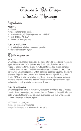 13
Mousse de Leite Moça
e Purê de Morango
Ingredientes
MOUSSE
✿ 3 claras
✿ meia xícara (chá) de açúcar
✿ 1 envelope de gelatina em pó sem sabor (12 g)
✿ 1 lata de Leite MOÇA®
✿ 1 medida (da lata) de leite
PURÊ DE MORANGO
✿ 1 e meia xícara (chá) de morangos picados
✿ 3 colheres (sopa) de açúcar
Modo de preparo
MOUSSE
Em uma panela, misture as claras e o açúcar e leve ao fogo baixo, mexendo
vigorosamente sem parar, por cerca de 3 minutos, tirando a panela do
fogo por alguns instantes a cada minuto, continuando a mexer, para não
cozinhar. Transﬁra para uma batedeira e bata por 5 minutos ou até dobrar
de volume. Em um recipiente, junte 5 colheres (sopa) de água fria à gelatina
e leve ao fogo em banho-maria até dissolver. Em um liquidiﬁcador, bata
o Leite MOÇA, o leite e a gelatina dissolvida e reserve. Incorpore as claras
em neve ao creme reservado. Misture delicadamente e porcione em taças
individuais. Leve à geladeira por cerca de 4 horas.
PURÊ DE MORANGO
Em um recipiente, junte os morangos, o açúcar e 3 colheres (sopa) de água
gelada. Deixe tomar gosto por alguns minutos. Bata-os no liquidiﬁcador até
obter um purê. No momento de servir, cubra cada taça com um pouco do
purê de morangos e decore a gosto.
Rendimento: 12 porções
Tempo de preparo: 20 minutos
Tempo total de preparo: 4 horas e 20 minutos
 