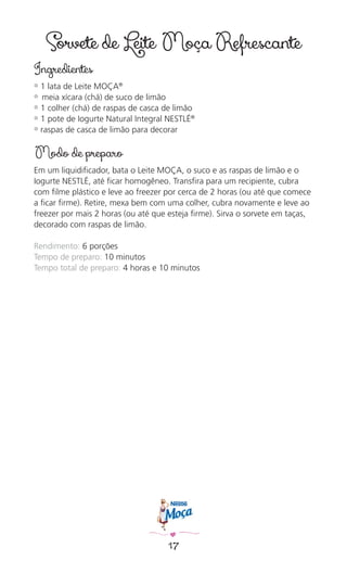 17
Sorvete de Leite Moça Refrescante
Ingredientes
✿ 1 lata de Leite MOÇA®
✿ meia xícara (chá) de suco de limão
✿ 1 colher (chá) de raspas de casca de limão
✿ 1 pote de Iogurte Natural Integral NESTLÉ®
✿ raspas de casca de limão para decorar
Modo de preparo
Em um liquidiﬁcador, bata o Leite MOÇA, o suco e as raspas de limão e o
Iogurte NESTLÉ, até ﬁcar homogêneo. Transﬁra para um recipiente, cubra
com ﬁlme plástico e leve ao freezer por cerca de 2 horas (ou até que comece
a ﬁcar ﬁrme). Retire, mexa bem com uma colher, cubra novamente e leve ao
freezer por mais 2 horas (ou até que esteja ﬁrme). Sirva o sorvete em taças,
decorado com raspas de limão.
Rendimento: 6 porções
Tempo de preparo: 10 minutos
Tempo total de preparo: 4 horas e 10 minutos
 