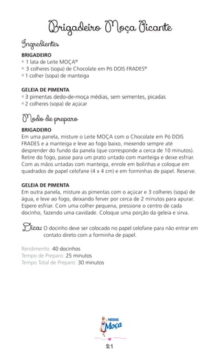 21
Brigadeiro Moça Picante
Ingredientes
BRIGADEIRO
✿ 1 lata de Leite MOÇA®
✿ 3 colheres (sopa) de Chocolate em Pó DOIS FRADES®
✿ 1 colher (sopa) de manteiga
GELEIA DE PIMENTA
✿ 3 pimentas dedo-de-moça médias, sem sementes, picadas
✿ 2 colheres (sopa) de açúcar
Modo de preparo
BRIGADEIRO
Em uma panela, misture o Leite MOÇA com o Chocolate em Pó DOIS
FRADES e a manteiga e leve ao fogo baixo, mexendo sempre até
desprender do fundo da panela (que corresponde a cerca de 10 minutos).
Retire do fogo, passe para um prato untado com manteiga e deixe esfriar.
Com as mãos untadas com manteiga, enrole em bolinhas e coloque em
quadrados de papel celofane (4 x 4 cm) e em forminhas de papel. Reserve.
GELEIA DE PIMENTA
Em outra panela, misture as pimentas com o açúcar e 3 colheres (sopa) de
água, e leve ao fogo, deixando ferver por cerca de 2 minutos para apurar.
Espere esfriar. Com uma colher pequena, pressione o centro de cada
docinho, fazendo uma cavidade. Coloque uma porção da geleia e sirva.
Dica: O docinho deve ser colocado no papel celofane para não entrar em
contato direto com a forminha de papel.
Rendimento: 40 docinhos
Tempo de Preparo: 25 minutos
Tempo Total de Preparo: 30 minutos
 