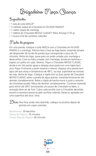 23
Brigadeiro Moça Criança
Ingredientes
✿ 1 lata de Leite MOÇA®
✿ 3 colheres (sopa) de Chocolate em Pó DOIS FRADES®
✿ 1 colher (sopa) de manteiga
✿ 1 tablete de Chocolate NESTLÉ CLASSIC®
Meio Amargo (170 g)
✿ 1 xícara (chá) de confeitos coloridos
Modo de preparo
Em uma panela, coloque o Leite MOÇA com o Chocolate em Pó DOIS
FRADES e a manteiga. Misture bem e leve ao fogo baixo, mexendo sempre
até desprender do fundo da panela (que corresponde a cerca de 10
minutos). Retire do fogo, passe para um prato untado com manteiga e
deixe esfriar. Com as mãos untadas com manteiga, enrole em bolinhas e
espete um palito em cada. Reserve. Pique o Chocolate NESTLÉ CLASSIC,
divida-o em três partes iguais e despeje duas partes em uma tigela bem
seca. Pique ﬁnamente a parte restante e reserve. Aqueça uma panela com
água até que atinja a temperatura de 48°C, ou seja, suportável ao contato
da mão. Retire do fogo. Coloque a tigela com as duas partes de Chocolate
NESTLÉ CLASSIC sobre a panela de água quente, mexendo lentamente até
derreter completamente. Retire a tigela do banho-maria e junte o restante
do Chocolate picado. Mexa até derreter completamente. Continue mexendo
para esfriar até 28°C (encostando um pouco de Chocolate no lábio, a
sensação deve ser de frio). Cubra cada pirulito com o Chocolate derretido,
escorra o excesso e passe-os pelo confeito colorido. Deixe-os apoiados em
uma superfície até secar. Sirva.
Dica: Para ﬁcar ainda mais divertido, coloque os pirulitos depois de
prontos em copos coloridos.
Rendimento: 30 docinhos
Tempo de Preparo: 35 minutos
Tempo Total de Preparo: 40 minutos
 
