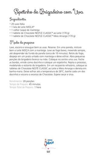 25
Espetinho de Brigadeiro com Uva
Ingredientes
✿ 20 uvas Itália
✿ 1 lata de Leite MOÇA®
✿ 1 colher (sopa) de manteiga
✿ 1 tablete de Chocolate NESTLÉ CLASSIC®
ao Leite (170 g)
✿ 1 tablete de Chocolate NESTLÉ CLASSIC®
Meio Amargo (170 g)
Modo de preparo
Lave, escorra e enxugue bem as uvas. Reserve. Em uma panela, misture
bem o Leite MOÇA com a manteiga. Leve ao fogo baixo, mexendo sempre,
até desprender do fundo da panela (cerca de 10 minutos). Retire do fogo,
despeje em um prato untado com manteiga e deixe esfriar. Abra pequenas
porções do brigadeiro branco na mão. Coloque no centro uma uva. Feche
as bordas, enrole como docinho e coloque um espetinho. Repita o processo,
modelando o restante do brigadeiro. Em um recipiente refratário, coloque os
tabletes de Chocolate NESTÉ CLASSIC ao Leite e Meio Amargo e derreta em
banho-maria. Deixe esfriar até a temperatura de 28°C, banhe cada um dos
docinhos e escorra o excesso de Chocolate. Espere secar e sirva.
Rendimento: 20 porções
Tempo de Preparo: 45 minutos
Tempo Total de Preparo: 1 hora
 