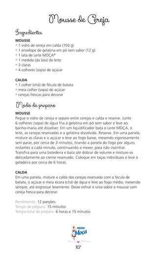 27
Mousse de Cereja
Ingredientes
MOUSSE
✿ 1 vidro de cereja em calda (150 g)
✿ 1 envelope de gelatina em pó sem sabor (12 g)
✿ 1 lata de Leite MOÇA®
✿ 1 medida (da lata) de leite
✿ 3 claras
✿ 4 colheres (sopa) de açúcar
CALDA
✿ 1 colher (chá) de fécula de batata
✿ meia colher (sopa) de açúcar
✿ cerejas frescas para decorar
Modo de preparo
MOUSSE
Pegue o vidro de cereja e separe entre cerejas e calda e reserve. Junte
6 colheres (sopa) de água fria à gelatina em pó sem sabor e leve ao
banho-maria até dissolver. Em um liquidiﬁcador bata o Leite MOÇA, o
leite, as cerejas reservadas e a gelatina dissolvida. Reserve. Em uma panela,
misture as claras e o açúcar e leve ao fogo baixo, mexendo vigorosamente
sem parar, por cerca de 3 minutos, tirando a panela do fogo por alguns
instantes a cada minuto, continuando a mexer, para não cozinhar.
Transﬁra para uma batedeira e bata até dobrar de volume e misture-as
delicadamente ao creme reservado. Coloque em taças individuais e leve à
geladeira por cerca de 6 horas.
CALDA
Em uma panela, misture a calda das cerejas reservada com a fécula de
batata, o açúcar e meia xícara (chá) de água e leve ao fogo médio, mexendo
sempre, até engrossar levemente. Deixe esfriar e sirva sobre a mousse com
cereja fresca para decorar.
Rendimento: 12 porções
Tempo de preparo: 15 minutos
Tempo total de preparo: 6 horas e 15 minutos
 