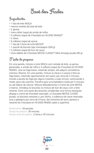 33
Pavê dos Frades
Ingredientes
✿ 1 lata de leite MOÇA
✿ mesma medida (da lata) de leite
✿ 2 gemas
✿ meia colher (sopa) de amido de milho
✿ 5 colheres (sopa) de Chocolate em Pó DOIS FRADES®
✿ 2 claras
✿ 6 colheres (sopa) de açúcar
✿ 1 lata de Creme de Leite NESTLÉ®
✿ 1 pacote de biscoito tipo champagne (200 g)
✿ 3 colheres (sopa) de licor de cacau
✿ meio tablete de Chocolate NESTLÉ CLASSIC®
Meio Amargo picado (85 g)
Modo de preparo
Em uma panela, misture o Leite MOÇA com metade do leite, as gemas
peneiradas, o amido de milho e 3 colheres (sopa) do Chocolate em Pó DOIS
FRADES. Leve ao fogo baixo, mexendo sempre, até adquirir consistência
cremosa. Reserve. Em uma panela, misture as claras e o açúcar e leve ao
fogo baixo, mexendo vigorosamente sem parar, por cerca de 3 minutos,
tirando a panela do fogo por alguns instantes a cada minuto, continuando a
mexer, para não cozinhar. Transﬁra para uma batedeira e bata por 5 minutos
ou até dobrar de volume. Misture delicadamente o Creme de Leite NESTLÉ
e reserve. Umedeça os biscoitos na mistura de licor de cacau com o leite
restante. Forre com parte dos biscoitos umedecidos uma forma retangular,
despeje o creme de chocolate reservado, o Chocolate NESTLÉ CLASSIC
picado, os biscoitos restantes e, por último, a cobertura de claras reservada.
Leve à geladeira por cerca de 4 horas. No momento de servir, peneire o
restante do Chocolate em Pó DOIS FRADES sobre a superfície.
Rendimento: 20 porções
Tempo de preparo: 30 minutos
Tempo total de preparo: 2 horas e 30 minutos
 