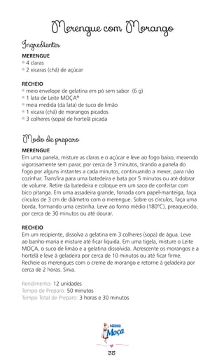 35
Merengue com Morango
Ingredientes
MERENGUE
✿ 4 claras
✿ 2 xícaras (chá) de açúcar
RECHEIO
✿ meio envelope de gelatina em pó sem sabor (6 g)
✿ 1 lata de Leite MOÇA®
✿ meia medida (da lata) de suco de limão
✿ 1 xícara (chá) de morangos picados
✿ 3 colheres (sopa) de hortelã picada
Modo de preparo
MERENGUE
Em uma panela, misture as claras e o açúcar e leve ao fogo baixo, mexendo
vigorosamente sem parar, por cerca de 3 minutos, tirando a panela do
fogo por alguns instantes a cada minutos, continuando a mexer, para não
cozinhar. Transﬁra para uma batedeira e bata por 5 minutos ou até dobrar
de volume. Retire da batedeira e coloque em um saco de confeitar com
bico pitanga. Em uma assadeira grande, forrada com papel-manteiga, faça
círculos de 3 cm de diâmetro com o merengue. Sobre os círculos, faça uma
borda, formando uma cestinha. Leve ao forno médio (180ºC), preaquecido,
por cerca de 30 minutos ou até dourar.
RECHEIO
Em um recipiente, dissolva a gelatina em 3 colheres (sopa) de água. Leve
ao banho-maria e misture até ﬁcar líquida. Em uma tigela, misture o Leite
MOÇA, o suco de limão e a gelatina dissolvida. Acrescente os morangos e a
hortelã e leve à geladeira por cerca de 10 minutos ou até ﬁcar ﬁrme.
Recheie os merengues com o creme de morango e retorne à geladeira por
cerca de 2 horas. Sirva.
Rendimento: 12 unidades
Tempo de Preparo: 50 minutos
Tempo Total de Preparo: 3 horas e 30 minutos
 