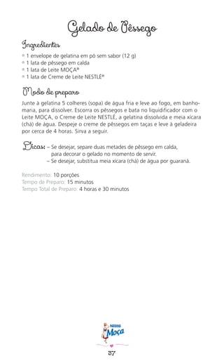 37
Gelado de Pêssego
Ingredientes
✿ 1 envelope de gelatina em pó sem sabor (12 g)
✿ 1 lata de pêssego em calda
✿ 1 lata de Leite MOÇA®
✿ 1 lata de Creme de Leite NESTLÉ®
Modo de preparo
Junte à gelatina 5 colheres (sopa) de água fria e leve ao fogo, em banho-
maria, para dissolver. Escorra os pêssegos e bata no liquidiﬁcador com o
Leite MOÇA, o Creme de Leite NESTLÉ, a gelatina dissolvida e meia xícara
(chá) de água. Despeje o creme de pêssegos em taças e leve à geladeira
por cerca de 4 horas. Sirva a seguir.
Dicas: – Se desejar, separe duas metades de pêssego em calda,
para decorar o gelado no momento de servir.
– Se desejar, substitua meia xícara (chá) de água por guaraná.
Rendimento: 10 porções
Tempo de Preparo: 15 minutos
Tempo Total de Preparo: 4 horas e 30 minutos
 