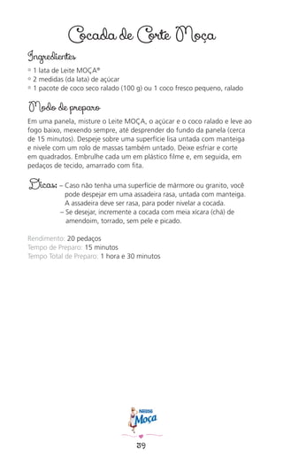39
Cocada de Corte Moça
Ingredientes
✿ 1 lata de Leite MOÇA®
✿ 2 medidas (da lata) de açúcar
✿ 1 pacote de coco seco ralado (100 g) ou 1 coco fresco pequeno, ralado
Modo de preparo
Em uma panela, misture o Leite MOÇA, o açúcar e o coco ralado e leve ao
fogo baixo, mexendo sempre, até desprender do fundo da panela (cerca
de 15 minutos). Despeje sobre uma superfície lisa untada com manteiga
e nivele com um rolo de massas também untado. Deixe esfriar e corte
em quadrados. Embrulhe cada um em plástico ﬁlme e, em seguida, em
pedaços de tecido, amarrado com ﬁta.
Dicas: – Caso não tenha uma superfície de mármore ou granito, você
pode despejar em uma assadeira rasa, untada com manteiga.
A assadeira deve ser rasa, para poder nivelar a cocada.
– Se desejar, incremente a cocada com meia xícara (chá) de
amendoim, torrado, sem pele e picado.
Rendimento: 20 pedaços
Tempo de Preparo: 15 minutos
Tempo Total de Preparo: 1 hora e 30 minutos
 