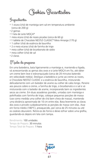 41
Cookies Encantados
Ingredientes
✿ 1 xícara (chá) de manteiga sem sal em temperatura ambiente
(cerca de 200 g)
✿ 2 gemas
✿ 1 lata de Leite MOÇA®
✿ meia xícara (chá) de nozes picadas (cerca de 60 g)
✿ 1 tablete de Chocolate NESTLÉ CLASSIC®
Meio Amargo (170 g)
✿ 1 colher (chá) de essência de baunilha
✿ 2 e meia xícaras (chá) de farinha de trigo
✿ meia colher (chá) de bicarbonato de sódio
✿ meia colher (chá) de sal
✿ 2 claras
Modo de preparo
Em uma batedeira, bata ligeiramente a manteiga e, mantendo-a ligada,
vá acrescentando as gemas dos ovos e o Leite MOÇA em ﬁo, até obter
um creme bem leve e esbranquiçado (cerca de 20 minutos batendo
em velocidade média). Desligue a batedeira e junte ao creme as nozes,
o Chocolate NESTLÉ CLASSIC e a essência de baunilha, misturando
delicadamente com um batedor de arame ou colher de cabo longo. Peneire
aos poucos sobre o creme, a farinha de trigo, o bicarbonato e o sal e vá
misturando com o batedor de arame, incorporando bem os ingredientes
secos ao creme. Em duas assadeiras grandes, untadas com manteiga e
polvilhadas com farinha de trigo, coloque pequenas porções de massa
(use como medida uma colher de chá bem cheia de massa), mantendo
uma distância aproximada de 10 cm entre elas. Bata levemente as claras
dos ovos e pincele cuidadosamente as porções de massa com elas. Asse
em forno médio (180°C), preaquecido, por cerca de 25 minutos ou até
os cookies dourarem. Retire-os do forno e deixe esfriar sobre uma grelha,
guardando-os depois em lata com tampa.
Rendimento: 100 unidades
Tempo de Preparo: 30 minutos
Tempo Total de Preparo: 1 hora
 