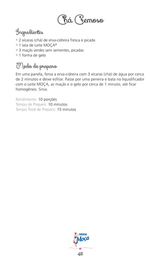 45
Chá Cremoso
Ingredientes
✿ 2 xícaras (chá) de erva-cidreira fresca e picada
✿ 1 lata de Leite MOÇA®
✿ 3 maçãs verdes sem sementes, picadas
✿ 1 forma de gelo
Modo de preparo
Em uma panela, ferva a erva-cidreira com 3 xícaras (chá) de água por cerca
de 2 minutos e deixe esfriar. Passe por uma peneira e bata no liquidiﬁcador
com o Leite MOÇA, as maçãs e o gelo por cerca de 1 minuto, até ﬁcar
homogêneo. Sirva.
Rendimento: 10 porções
Tempo de Preparo: 10 minutos
Tempo Total de Preparo: 15 minutos
 