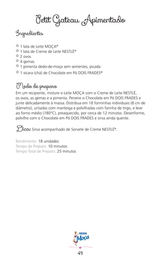 49
Petit Gateau Apimentado
Ingredientes
✿ 1 lata de Leite MOÇA®
✿ 1 lata de Creme de Leite NESTLÉ®
✿ 2 ovos
✿ 4 gemas
✿ 1 pimenta dedo-de-moça sem sementes, picada
✿ 1 xícara (chá) de Chocolate em Pó DOIS FRADES®
Modo de preparo
Em um recipiente, misture o Leite MOÇA com o Creme de Leite NESTLÉ,
os ovos, as gemas e a pimenta. Peneire o Chocolate em Pó DOIS FRADES e
junte delicadamente à massa. Distribua em 18 forminhas individuais (8 cm de
diâmetro), untadas com manteiga e polvilhadas com farinha de trigo, e leve
ao forno médio (180°C), preaquecido, por cerca de 12 minutos. Desenforme,
polvilhe com o Chocolate em Pó DOIS FRADES e sirva ainda quente.
Dica: Sirva acompanhado de Sorvete de Creme NESTLÉ®
.
Rendimento: 18 unidades
Tempo de Preparo: 10 minutos
Tempo Total de Preparo: 25 minutos
 