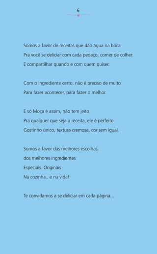 Somos a favor de receitas que dão água na boca
Pra você se deliciar com cada pedaço, comer de colher.
E compartilhar quando e com quem quiser.
Com o ingrediente certo, não é preciso de muito
Para fazer acontecer, para fazer o melhor.
E só Moça é assim, não tem jeito
Pra qualquer que seja a receita, ele é perfeito
Gostinho único, textura cremosa, cor sem igual.
Somos a favor das melhores escolhas,
dos melhores ingredientes
Especiais. Originais
Na cozinha.. e na vida!
Te convidamos a se deliciar em cada página...
6
 