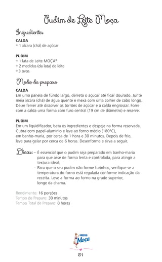 51
Pudim de Leite Moça
Ingredientes
CALDA
✿ 1 xícara (chá) de açúcar
PUDIM
✿ 1 lata de Leite MOÇA®
✿ 2 medidas (da lata) de leite
✿ 3 ovos
Modo de preparo
CALDA
Em uma panela de fundo largo, derreta o açúcar até ﬁcar dourado. Junte
meia xícara (chá) de água quente e mexa com uma colher de cabo longo.
Deixe ferver até dissolver os torrões de açúcar e a calda engrossar. Forre
com a calda uma forma com furo central (19 cm de diâmetro) e reserve.
PUDIM
Em um liquidiﬁcador, bata os ingredientes e despeje na forma reservada.
Cubra com papel-alumínio e leve ao forno médio (180°C),
em banho-maria, por cerca de 1 hora e 30 minutos. Depois de frio,
leve para gelar por cerca de 6 horas. Desenforme e sirva a seguir.
Dicas: – É essencial que o pudim seja preparado em banho-maria
para que asse de forma lenta e controlada, para atingir a
textura ideal.
– Para que o seu pudim não forme furinhos, veriﬁque se a
temperatura do forno está regulada conforme indicação da
receita. Leve a forma ao forno na grade superior,
longe da chama.
Rendimento: 16 porções
Tempo de Preparo: 30 minutos
Tempo Total de Preparo: 8 horas
 