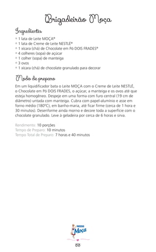 53
Brigadeirão Moça
Ingredientes
✿ 1 lata de Leite MOÇA®
✿ 1 lata de Creme de Leite NESTLÉ®
✿ 1 xícara (chá) de Chocolate em Pó DOIS FRADES®
✿ 4 colheres (sopa) de açúcar
✿ 1 colher (sopa) de manteiga
✿ 3 ovos
✿ 1 xícara (chá) de chocolate granulado para decorar
Modo de preparo
Em um liquidiﬁcador bata o Leite MOÇA com o Creme de Leite NESTLÉ,
o Chocolate em Pó DOIS FRADES, o açúcar, a manteiga e os ovos até que
esteja homogêneo. Despeje em uma forma com furo central (19 cm de
diâmetro) untada com manteiga. Cubra com papel-alumínio e asse em
forno médio (180ºC), em banho-maria, até ﬁcar ﬁrme (cerca de 1 hora e
30 minutos). Desenforme ainda morno e decore toda a superfície com o
chocolate granulado. Leve à geladeira por cerca de 6 horas e sirva.
Rendimento: 10 porções
Tempo de Preparo: 10 minutos
Tempo Total de Preparo: 7 horas e 40 minutos
 