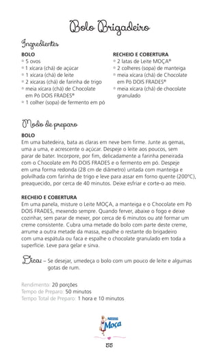 55
Bolo Brigadeiro
Ingredientes
BOLO
✿ 5 ovos
✿ 1 xícara (chá) de açúcar
✿ 1 xícara (chá) de leite
✿ 2 xícaras (chá) de farinha de trigo
✿ meia xícara (chá) de Chocolate
em Pó DOIS FRADES®
✿ 1 colher (sopa) de fermento em pó
RECHEIO E COBERTURA
✿ 2 latas de Leite MOÇA®
✿ 2 colheres (sopa) de manteiga
✿ meia xícara (chá) de Chocolate
em Pó DOIS FRADES®
✿ meia xícara (chá) de chocolate
granulado
Modo de preparo
BOLO
Em uma batedeira, bata as claras em neve bem ﬁrme. Junte as gemas,
uma a uma, e acrescente o açúcar. Despeje o leite aos poucos, sem
parar de bater. Incorpore, por ﬁm, delicadamente a farinha peneirada
com o Chocolate em Pó DOIS FRADES e o fermento em pó. Despeje
em uma forma redonda (28 cm de diâmetro) untada com manteiga e
polvilhada com farinha de trigo e leve para assar em forno quente (200ºC),
preaquecido, por cerca de 40 minutos. Deixe esfriar e corte-o ao meio.
RECHEIO E COBERTURA
Em uma panela, misture o Leite MOÇA, a manteiga e o Chocolate em Pó
DOIS FRADES, mexendo sempre. Quando ferver, abaixe o fogo e deixe
cozinhar, sem parar de mexer, por cerca de 6 minutos ou até formar um
creme consistente. Cubra uma metade do bolo com parte deste creme,
arrume a outra metade da massa, espalhe o restante do brigadeiro
com uma espátula ou faca e espalhe o chocolate granulado em toda a
superfície. Leve para gelar e sirva.
Dica: – Se desejar, umedeça o bolo com um pouco de leite e algumas
gotas de rum.
Rendimento: 20 porções
Tempo de Preparo: 50 minutos
Tempo Total de Preparo: 1 hora e 10 minutos
 