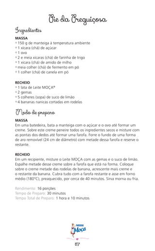 57
Pie da Preguiçosa
Ingredientes
MASSA
✿ 150 g de manteiga à temperatura ambiente
✿ 1 xícara (chá) de açúcar
✿ 1 ovo
✿ 2 e meia xícaras (chá) de farinha de trigo
✿ 1 xícara (chá) de amido de milho
✿ meia colher (chá) de fermento em pó
✿ 1 colher (chá) de canela em pó
RECHEIO
✿ 1 lata de Leite MOÇA®
✿ 2 gemas
✿ 5 colheres (sopa) de suco de limão
✿ 4 bananas nanicas cortadas em rodelas
Modo de preparo
MASSA
Em uma batedeira, bata a manteiga com o açúcar e o ovo até formar um
creme. Sobre este creme peneire todos os ingredientes secos e misture com
as pontas dos dedos até formar uma farofa. Forre o fundo de uma forma
de aro removível (24 cm de diâmetro) com metade dessa farofa e reserve o
restante.
RECHEIO
Em um recipiente, misture o Leite MOÇA com as gemas e o suco de limão.
Espalhe metade desse creme sobre a farofa que está na forma. Coloque
sobre o creme metade das rodelas de banana, acrescente mais creme e
o restante da banana. Cubra tudo com a farofa restante e asse em forno
médio (180°C), preaquecido, por cerca de 40 minutos. Sirva morna ou fria.
Rendimento: 16 porções
Tempo de Preparo: 30 minutos
Tempo Total de Preparo: 1 hora e 10 minutos
 