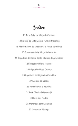 8
Índice
11 Torta Baba de Moça de Copinho
13 Mousse de Leite Moça e Purê de Morango
15 Marshmallow de Leite Moça e Frutas Vermelhas
17 Sorvete de Leite Moça Refrescante
19 Brigadeiro de Capim Santo e Lascas de Amêndoas
21 Brigadeiro Moça Picante
23 Brigadeiro Moça Criança
25 Espetinho de Brigadeiro Com Uva
27 Mousse de Cereja
29 Pavê de Uvas e Baunilha
31 Pavê Classic de Maracujá
33 Pavê dos Frades
35 Merengue com Morango
37 Gelado de Pêssego
 