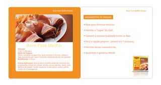 Base Para Molho EscuroBase Para Molho Escuro
• Base para diversas receitas;
• Permite o “toque” do chef;
• Garante a mesma qualidade todos os dias;
• Fácil e rápido preparo - pronto em 7 minutos;
• Permite várias consistências;
• Qualidade e garantia Nestlé.
ARGUMENTOS DE VENDAS:
Diluição:
75 g / 1 l de água
Modo de Preparo:
Dilua o produto na água fria. Após levantar a fervura, abaixe o
fogo mantenha por mais 3 minutos, mexendo de vez em quando.
Rendimento: 6 Litros
Outras Aplicações: Este produto também pode ser utilizado em
preparações à base de carnes: bovina, suína, caprina, ovina, aves.
Molhos derivados: molho madeira, molho porto, molho poivre,
molho de champignons.
Base Para Molho
 