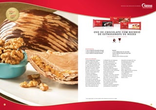 Custo
unitário*
R$ 18,95
sugestão
de venda
R$ 60,00
modo de preparo
• Inicie preparando o recheio
coloque o DOCE DE LEITE
BAG, o CREME DE LEITE UHT
e o rum em uma panela. Leve
ao fogo mexendo até ferver.
Após fervura, deixe cozinhar
por mais 3 minutos, retire
do fogo, acrescente as nozes,
misture e deixe esfriar bem.
• Derreta e tempere
o CHOCOLATE AMARGO
e decore 8 fôrmas de ovo
de Páscoa molhando a ponta
de um pincel e passando
na parede interior das fôrmas
no sentido vertical, deixando
uma camada bem fina apenas
para fazer contraste de cor
com o chocolate da casca.
• Coloque em um recipiente
de vidro o CHOCOLATE
AO LEITE juntamente com
o CHOCOLATE MARFIM.
Derreta e tempere os dois
chocolates seguindo
as instruções da embalagem.
• Derretendo os dois chocolates
juntos obteremos um
chocolate castanho.
• Despeje o chocolate castanho
nas fôrmas de ovo de Páscoa
para fazer a primeira camada.
Deixe escorrer o excesso
de chocolate das fôrmas,
leve à geladeira para firmar
a primeira camada.
• Retire as fôrmas da geladeira
e acondicione o recheio frio
deixando um espaço de 1cm
na borda para que se faça
um bom fechamento.
• Despeje o restante
do chocolate castanho
nas fôrmas para
fazer o fechamento.
Retire algum excesso se houver
e leve à geladeira para
a secagem final.
• Desenforme os ovos
e mantenha em local
fresco e seco.
4 5
R e n d i m e n to : 4 ovo s d e 6 5 0 g c a da
OVO DE CHOCOLATE COM RECHEIO
DE e STRO G O N O F e DE N O Z ES
Fácil1 Hora e Meia
ingredientes
• 100g de NESTLÉ Chocolate Amargo
• 400g de NESTLÉ Chocolate ao Leite
• 2kg de NESTLÉ Chocolate Marfim
Recheio
1,5kg de MOÇA Doce de Leite BAG
500g de NESTLÉ Creme de Leite UHT
50ml de rum
400g de nozes chilenas picadas
Receitas com chocolate de verdade
* Custo médio Brasil. Os valores podem sofrer alteração de acordo com a região.
 