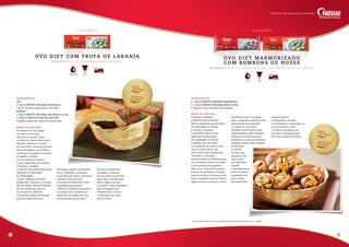 R e n d i m e n to : 4 ovo s d e a p r o x i m a da m e n t e 8 0 0 g c a da .
OVO DIET COM TRU FA DE LARA N JA
lançamento
ingredientes
• 1,5kg de NESTLÉ Chocolate Diet Branco
• 1,5kg de NESTLÉ Chocolate Diet ao Leite
• 500g de nozes chilenas em metades
modo de preparo
• Derreta e tempere
o NESTLÉ Chocolate Diet
Branco seguindo as instruções
da embalagem e reserve.
• Derreta e tempere
o Chocolate Diet ao leite
seguindo as instruções
da embalagem e reserve.
• Despeje um chocolate
no recipiente do outro e faça
uma ou duas voltas com
uma colher para marmorizar.
Distribua o chocolate
marmorizado em 8 fôrmas para
ovo de Páscoa, retire o excesso
e leve as fôrmas à geladeira
para secar a primeira camada.
• Retire da geladeira e despeje
mais chocolate nas fôrmas para
fazer a segunda camada. Retire
algum excesso se houver e leve
à geladeira para a secagem
final. A segunda camada já não
estará mais marmorizada.
• A sobra do chocolate
também já não estará mais
marmorizada e sim castanha.
Coloque-a em fôrmas para
bombons e, antes que sequem,
disponha sobre cada cavidade
preenchida
a metade
de uma noz,
pressione um
pouco para
que fique fixa
quando
o chocolate secar,
leve os moldes
à geladeira até
que o fundo
das forminhas
estejam opacos.
• Desenforme os ovos
e os bombons e mantenha-os
em local fresco e seco.
• Divida os bombons em
4 partes e coloque dentro
dos ovos antes de embalar.
14 15
Custo
unitário*R$
34,00
sugestãode vendaR$
90,00
R e n d i m e n to : 4 ovo s d e a p r o x i m a da m e n t e 7 5 0 g c a da n o t o ta l c o m o r e c h e i o
OVO DIET MARMORI Z ADO
c o m B OM B O N S DE N O Z ES
ingredientes
Ovo
• 2kg de NESTLÉ Chocolate Diet Branco
• 6g de corante laranja para chocolate
Recheio
• 1kg de NESTLÉ Chocolate Diet Branco picado
• 300g de NESTLÉ Creme de Leite UHT
• 60g de Raspas de casca de laranja-baía
modo de preparo
• Coloque em uma tigela
de vidro o chocolate
diet branco picado e leve
ao forno de micro-ondas para
derreter. Adicione o Creme
de Leite UHT e misture até ficar
bem homogêneo e por último
acrescente as raspas de laranja.
• Espalhe o recheio
em um recipiente aberto
e leve à geladeira para esfriar.
• Derreta e tempere
os 2kg de Chocolate Diet Branco
seguindo as instruções
da embalagem.
• Retire 100g do chocolate
preparado e adicione o corante.
Misture bem e decore 8 fôrmas
de ovo molhando a ponta
de um pincel e batendo
na parede interior das fôrmas
para dar efeito de casca
de laranja. Espere a decoração
secar e despeje o chocolate
reservado para fazer a primeira
camada, deixe escorrer
o excesso de chocolate e leve
à geladeira para firmar.
• Retire as fôrmas da geladeira
e acondicione o recheio frio
deixando um espaço de 1cm
na borda para que se faça
um bom fechamento.
• Despeje o restante
do chocolate nas fôrmas
para fazer o fechamento.
Retire algum excesso
se houver e leve à geladeira
para a secagem final.
• Desenforme os ovos
e mantenha em local
fresco e seco.
lançamento
Custo
unitário*R$
30,80
sugestãode vendaR$
85,00
Fácil
Fácil1 hora
Receitas com chocolate de verdade
1 Hora e Meia
* Custo médio Brasil. Os valores podem sofrer alteração de acordo com a região.
 