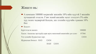 Жишээ нь:
 А компани 100000 төгрөгийг жилийн 10%-ийн хүүтэй 3 жилийн
хугацаатай зээлсэн. Гэвч эхний жилийн эцэст зээлдэгч 5%-ийн
хүү төлөх чадвартай болсон, зах зээлийн хүүгийн түвшин 10%
бол
 Бодолт:
Бүртгэгдсэн авлага 100000
Хасах: Авлагаас ирээдүйд орж ирэх мөнгөний өнөөгийн үнэ цэнэ 87566
Үнэ цэнийн бууралтын гарз 12434
Журналын бичилт: НАЗ 12434
НАН 12434
 