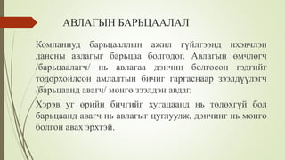 АВЛАГЫН БАРЬЦААЛАЛ
Компаниуд барьцааллын ажил гүйлгээнд ихэвчлэн
дансны авлагыг барьцаа болгодог. Авлагын өмчлөгч
/барьцаалагч/ нь авлагаа дэнчин болгосон гэдгийг
тодорхойлсон амлалтын бичиг гаргаснаар зээлдүүлэгч
/барьцаанд авагч/ мөнгө зээлдэн авдаг.
Хэрэв уг өрийн бичгийг хугацаанд нь төлөхгүй бол
барьцаанд авагч нь авлагыг цуглуулж, дэнчинг нь мөнгө
болгон авах эрхтэй.
 