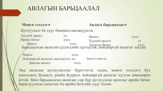 АВЛАГЫН БАРЬЦААЛАЛ
Цуглуулалт ба хүүг банкинд шилжүүлсэн
Мөнгө зээлдэгч Авлага барьцаалагч
Хүүний зардал хх
Өрийн бичиг хххх
Мөнгө хххх
Мөнгө хххх
Хүүний орлого хх
Авлагын бичиг хххх
Барьцаалсан авлагын үлдэгдлийг цуглуулж, найдваргүй авлагыг хассан
Мөнгө хххх
Найдваргүй авлагын хасагдуулга хх
Дансны авлага хххх
Бичилт хийхгүй
Энд авлагын цуглуулалтыг бүртгэхээс гадна, мөнгө зээлдэгч бүх
хөнгөлөлт, буцаалт, үнийн бууралт, найдваргүй авлагыг хүлээн зөвшөөрөх
ёстой. Мөн барьцаалсан авлагаас сар бүр цуглуулсан орлогыг өрийн бичиг
барагдуулахад ашиглах ба өрийн бичгийн хүүг төлнө.
 