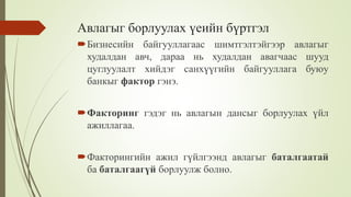 Авлагыг борлуулах үеийн бүртгэл
Бизнесийн байгууллагаас шимтгэлтэйгээр авлагыг
худалдан авч, дараа нь худалдан авагчаас шууд
цуглуулалт хийдэг санхүүгийн байгууллага буюу
банкыг фактор гэнэ.
Факторинг гэдэг нь авлагын дансыг борлуулах үйл
ажиллагаа.
Факторингийн ажил гүйлгээнд авлагыг баталгаатай
ба баталгаагүй борлуулж болно.
 