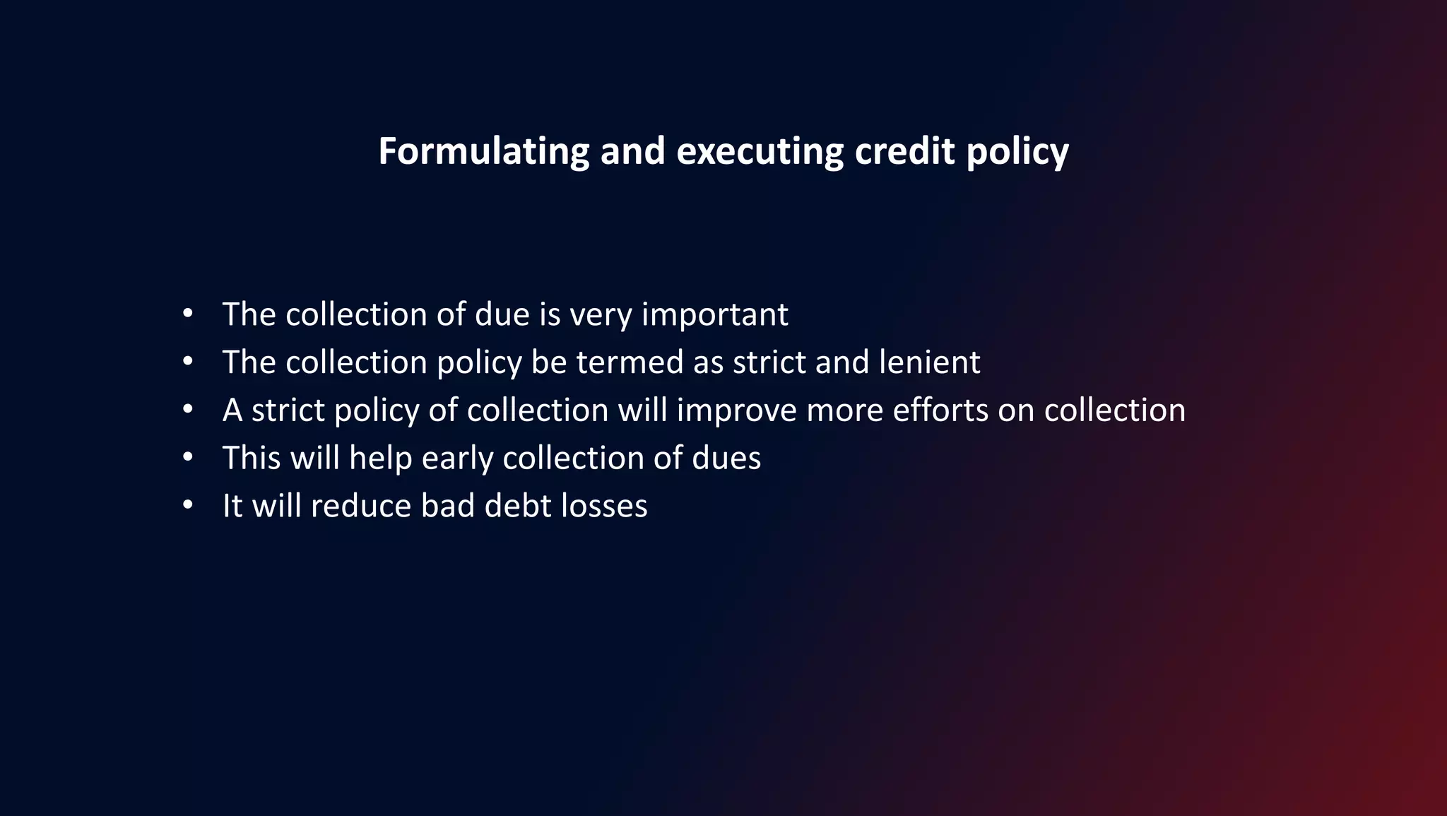 Formulating and executing credit policy
• The collection of due is very important
• The collection policy be termed as strict and lenient
• A strict policy of collection will improve more efforts on collection
• This will help early collection of dues
• It will reduce bad debt losses
 