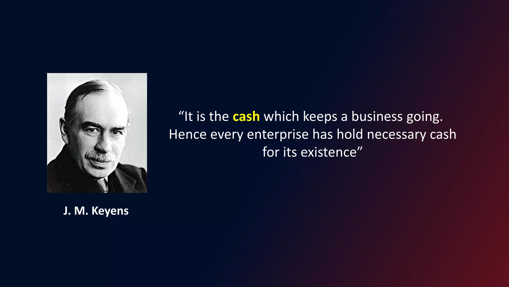 “It is the cash which keeps a business going.
Hence every enterprise has hold necessary cash
for its existence”
J. M. Keyens
 