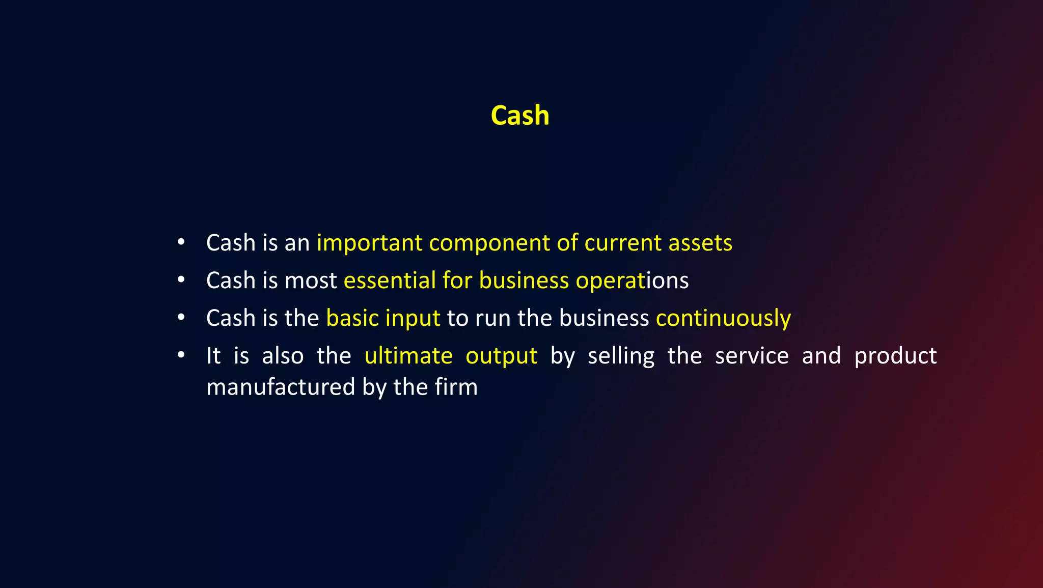 Cash
• Cash is an important component of current assets
• Cash is most essential for business operations
• Cash is the basic input to run the business continuously
• It is also the ultimate output by selling the service and product
manufactured by the firm
 