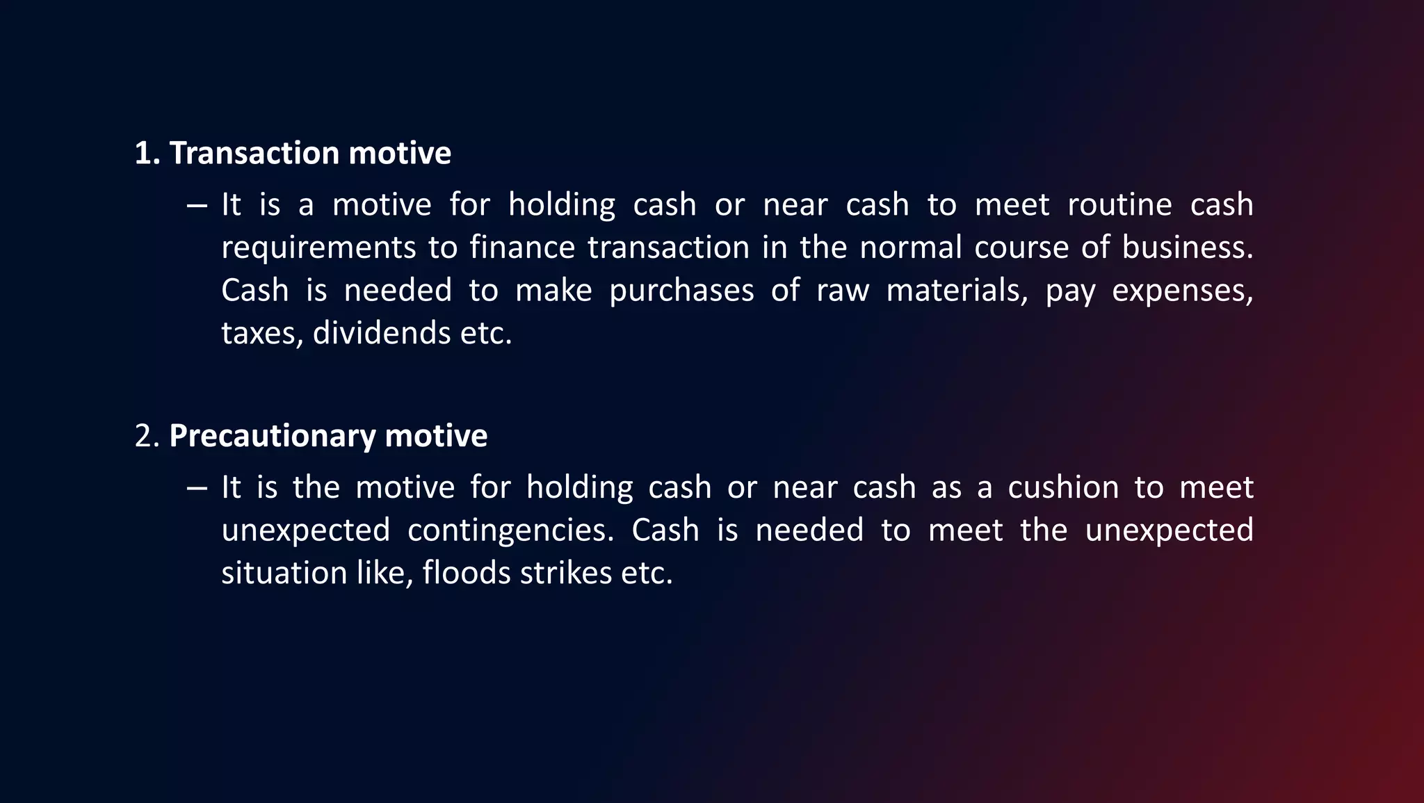 1. Transaction motive
– It is a motive for holding cash or near cash to meet routine cash
requirements to finance transaction in the normal course of business.
Cash is needed to make purchases of raw materials, pay expenses,
taxes, dividends etc.
2. Precautionary motive
– It is the motive for holding cash or near cash as a cushion to meet
unexpected contingencies. Cash is needed to meet the unexpected
situation like, floods strikes etc.
 