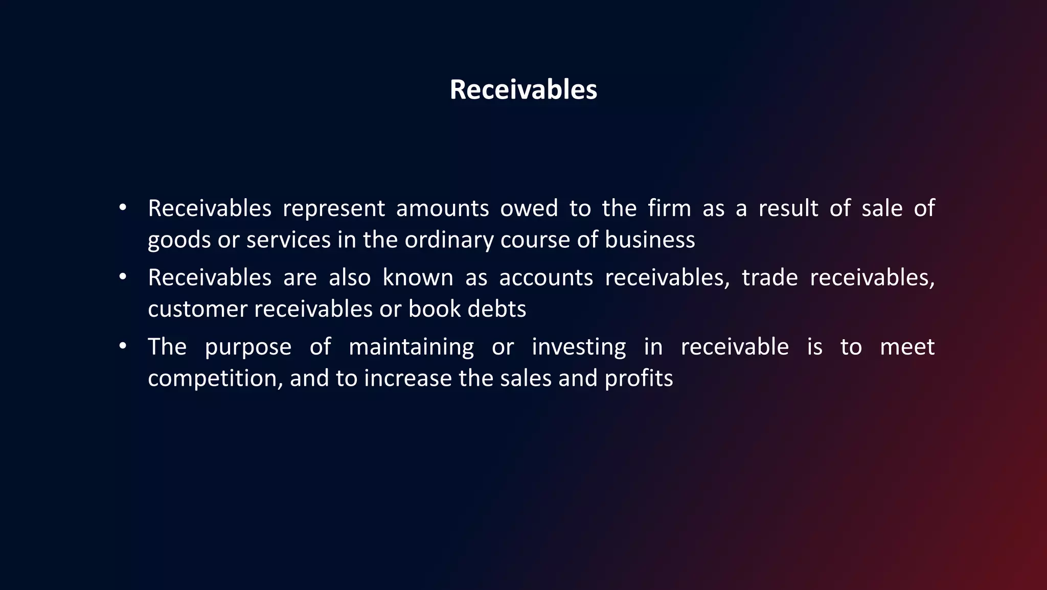 Receivables
• Receivables represent amounts owed to the firm as a result of sale of
goods or services in the ordinary course of business
• Receivables are also known as accounts receivables, trade receivables,
customer receivables or book debts
• The purpose of maintaining or investing in receivable is to meet
competition, and to increase the sales and profits
 