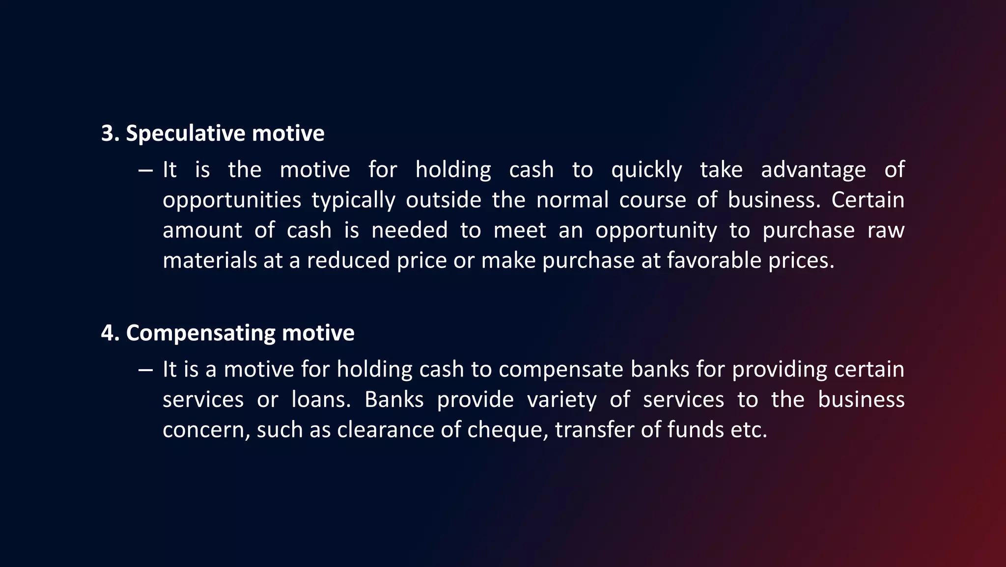 3. Speculative motive
– It is the motive for holding cash to quickly take advantage of
opportunities typically outside the normal course of business. Certain
amount of cash is needed to meet an opportunity to purchase raw
materials at a reduced price or make purchase at favorable prices.
4. Compensating motive
– It is a motive for holding cash to compensate banks for providing certain
services or loans. Banks provide variety of services to the business
concern, such as clearance of cheque, transfer of funds etc.
 