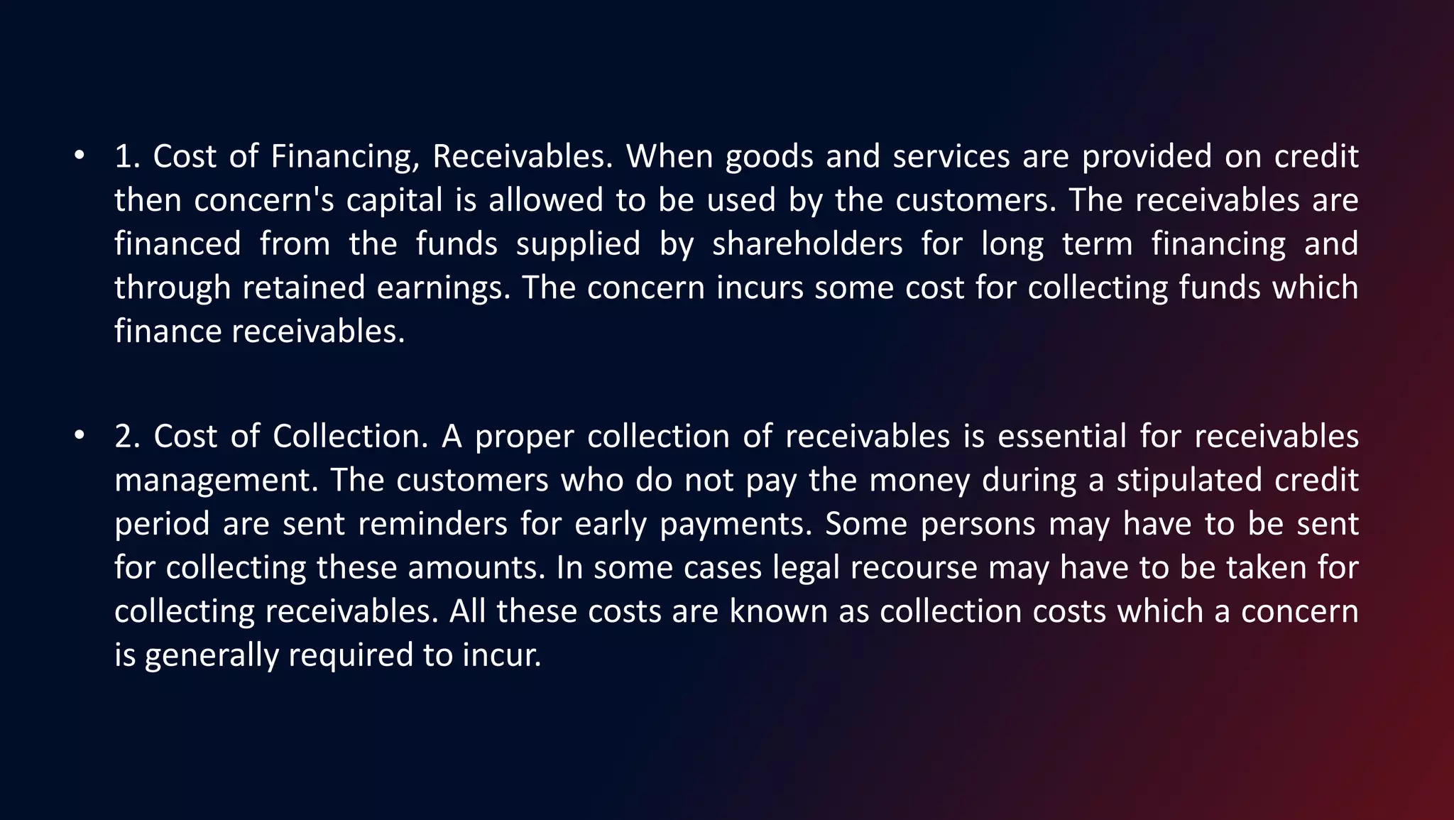 • 1. Cost of Financing, Receivables. When goods and services are provided on credit
then concern's capital is allowed to be used by the customers. The receivables are
financed from the funds supplied by shareholders for long term financing and
through retained earnings. The concern incurs some cost for collecting funds which
finance receivables.
• 2. Cost of Collection. A proper collection of receivables is essential for receivables
management. The customers who do not pay the money during a stipulated credit
period are sent reminders for early payments. Some persons may have to be sent
for collecting these amounts. In some cases legal recourse may have to be taken for
collecting receivables. All these costs are known as collection costs which a concern
is generally required to incur.
 