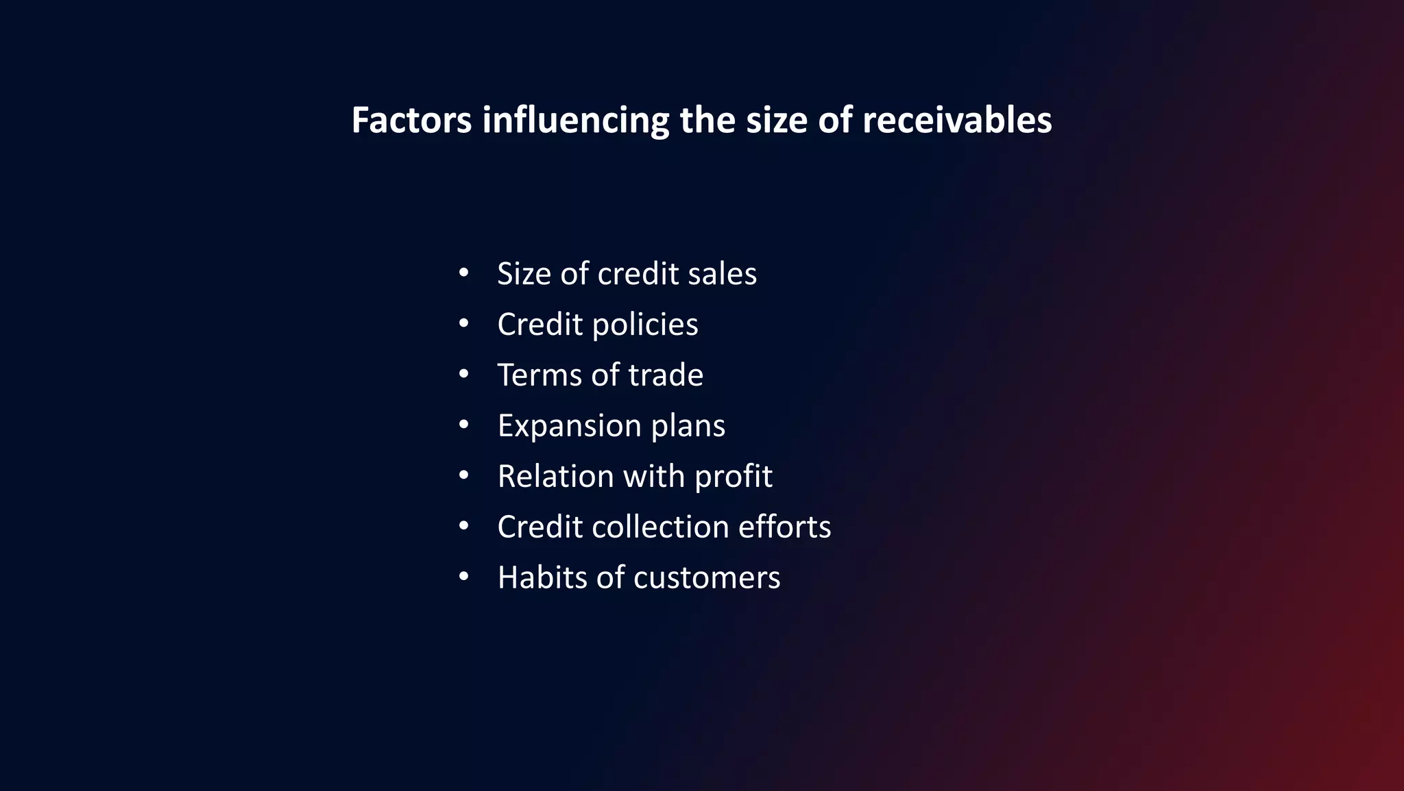 Factors influencing the size of receivables
• Size of credit sales
• Credit policies
• Terms of trade
• Expansion plans
• Relation with profit
• Credit collection efforts
• Habits of customers
 
