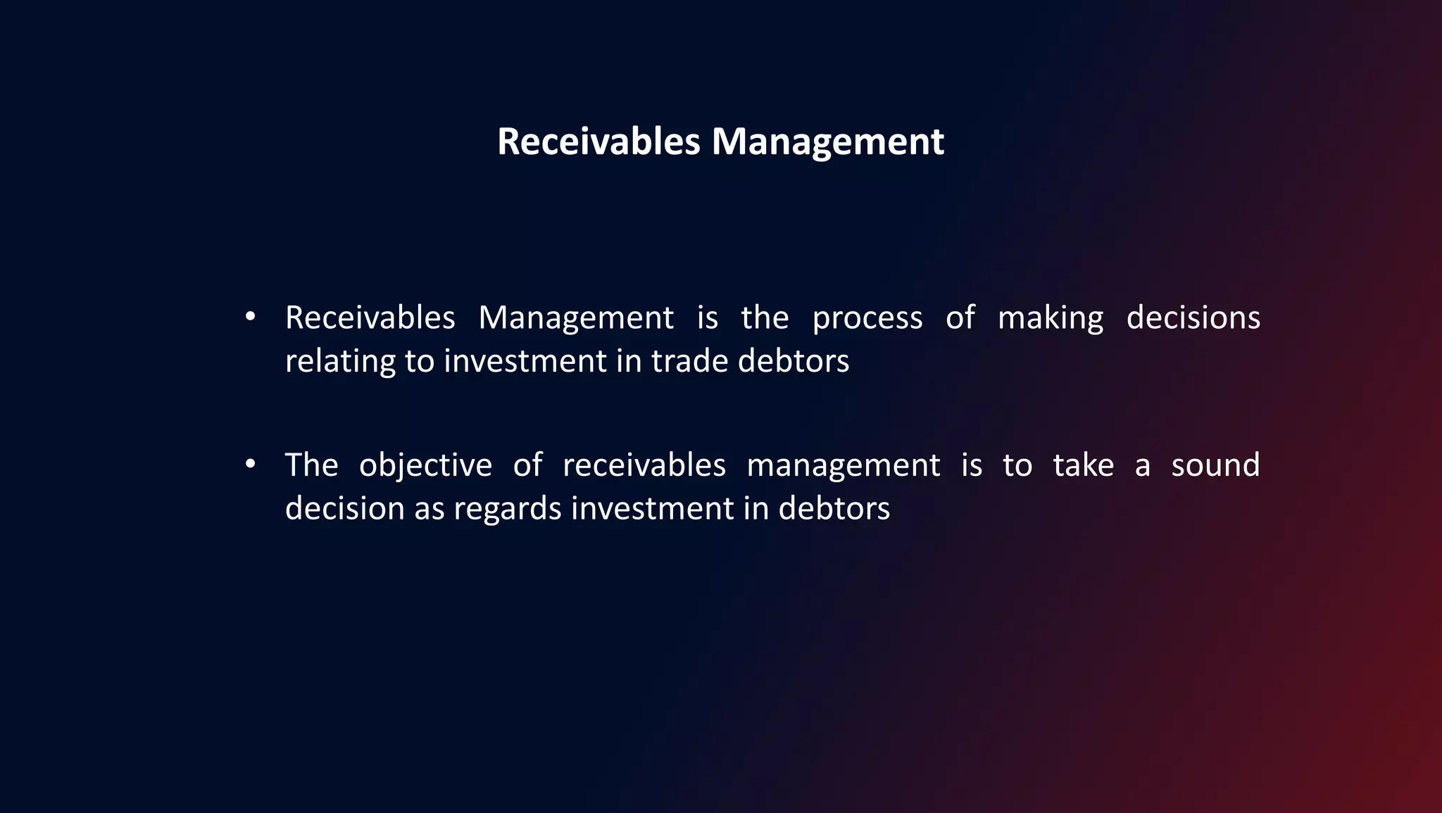 Receivables Management
• Receivables Management is the process of making decisions
relating to investment in trade debtors
• The objective of receivables management is to take a sound
decision as regards investment in debtors
 