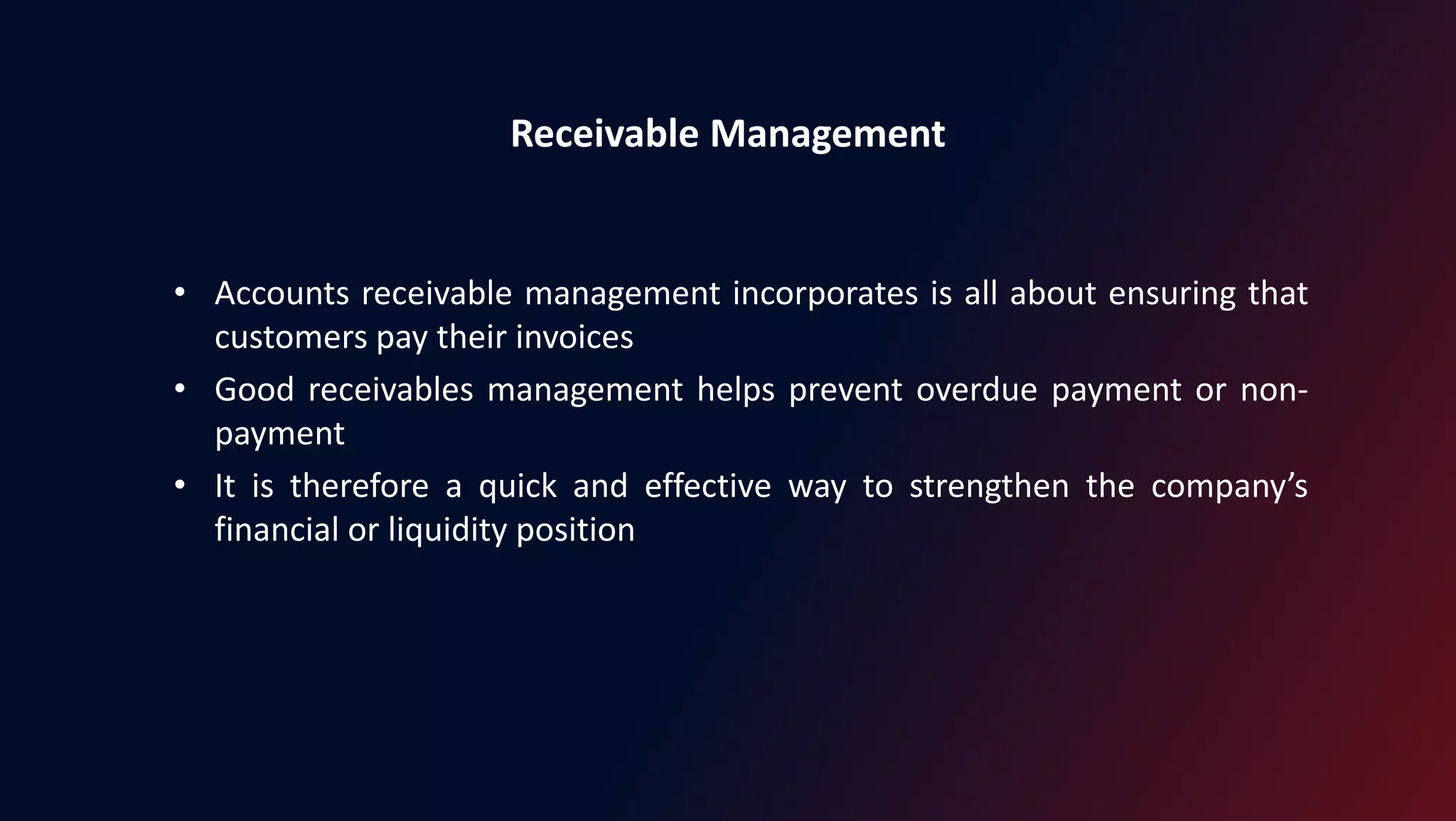 Receivable Management
• Accounts receivable management incorporates is all about ensuring that
customers pay their invoices
• Good receivables management helps prevent overdue payment or non-
payment
• It is therefore a quick and effective way to strengthen the company’s
financial or liquidity position
 