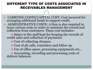 DIFFERENT TYPE OF COSTS ASSOCIATED IN
RECEIVABLES MANAGEMENT
 CARRYING COSTS/CAPITAL COST: Cost incurred for
arranging additional funds to support credit.
 ADMINISTRATIVE COSTS: A firm is also required to
incur various costs in order to maintain the record and
collection from customers. These cost includes:-
# Salary to the staff kept for keeping the records of
credit sales and collection of payments.
# Cost of collecting cheques.
# Cost of ph calls, reminders and follow up.
# Use of office space, processing equipments etc...
# Accounting, recording and processing costs of
debtors balances.
 